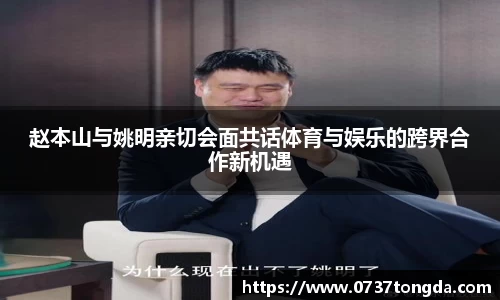 赵本山与姚明亲切会面共话体育与娱乐的跨界合作新机遇